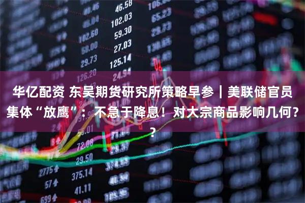 华亿配资 东吴期货研究所策略早参｜美联储官员集体“放鹰”：不急于降息！对大宗商品影响几何？