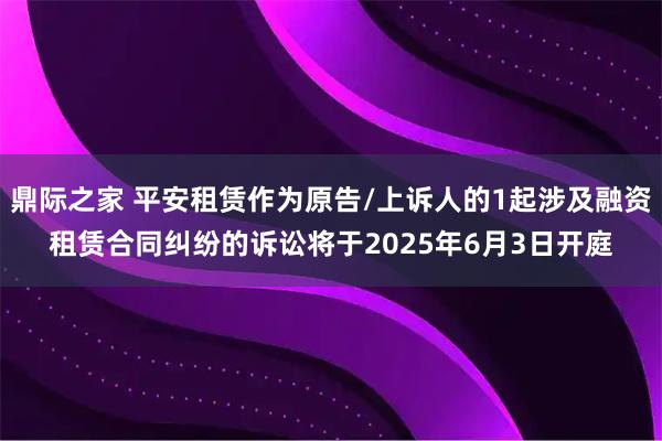 鼎际之家 平安租赁作为原告/上诉人的1起涉及融资租赁合同纠纷的诉讼将于2025年6月3日开庭