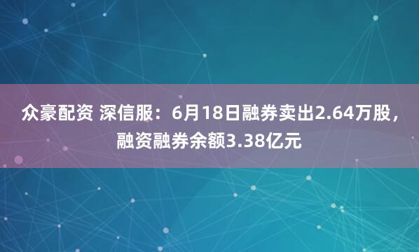众豪配资 深信服：6月18日融券卖出2.64万股，融资融券余额3.38亿元