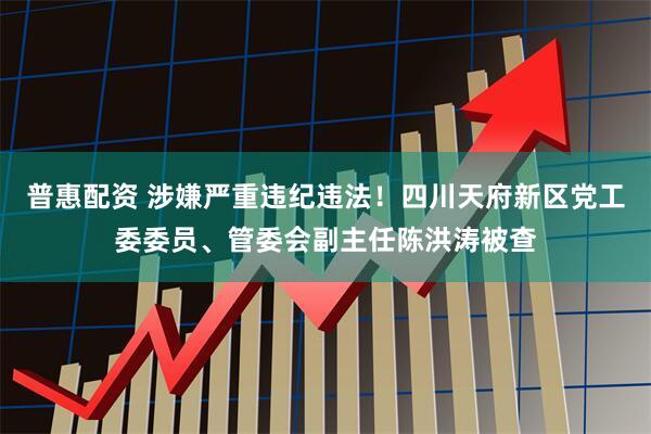 普惠配资 涉嫌严重违纪违法！四川天府新区党工委委员、管委会副主任陈洪涛被查