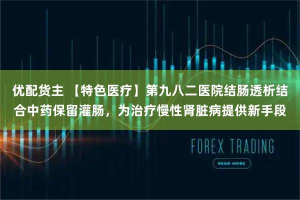 优配货主 【特色医疗】第九八二医院结肠透析结合中药保留灌肠，为治疗慢性肾脏病提供新手段