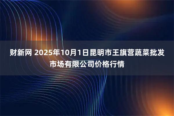 财新网 2025年10月1日昆明市王旗营蔬菜批发市场有限公司价格行情