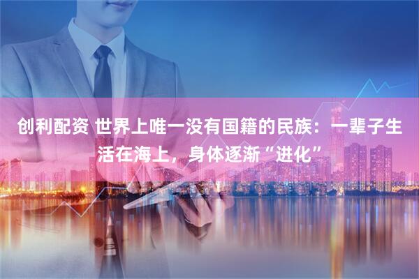 创利配资 世界上唯一没有国籍的民族：一辈子生活在海上，身体逐渐“进化”