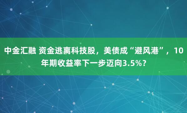 中金汇融 资金逃离科技股，美债成“避风港”，10年期收益率下一步迈向3.5%？