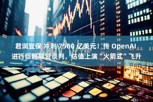 君润宜保 冲刺 7500 亿美元！传 OpenAI 进行巨额融资谈判，估值上演“火箭式”飞升