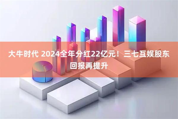 大牛时代 2024全年分红22亿元！三七互娱股东回报再提升