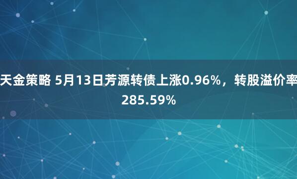 天金策略 5月13日芳源转债上涨0.96%，转股溢价率285.59%