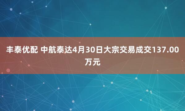 丰泰优配 中航泰达4月30日大宗交易成交137.00万元