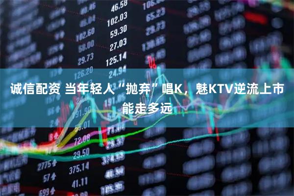 诚信配资 当年轻人“抛弃”唱K，魅KTV逆流上市能走多远