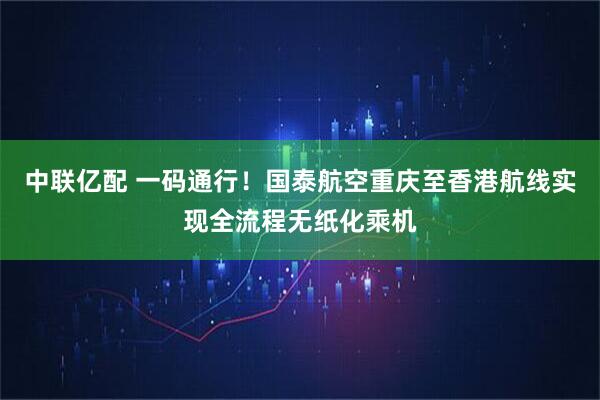 中联亿配 一码通行！国泰航空重庆至香港航线实现全流程无纸化乘机