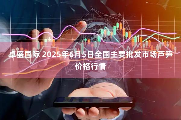 卓盛国际 2025年6月5日全国主要批发市场芦笋价格行情