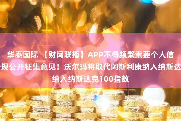华泰国际 【财闻联播】APP不得频繁索要个人信息权限！新规公开征集意见！沃尔玛将取代阿斯利康纳入纳斯达克100指数