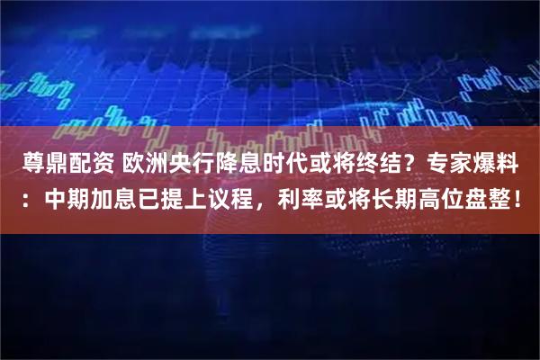 尊鼎配资 欧洲央行降息时代或将终结？专家爆料：中期加息已提上议程，利率或将长期高位盘整！