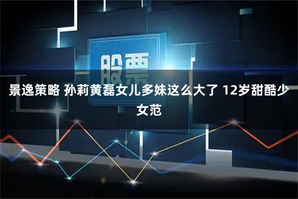 景逸策略 孙莉黄磊女儿多妹这么大了 12岁甜酷少女范