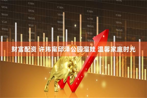 财富配资 许玮甯邱泽公园溜娃 温馨家庭时光
