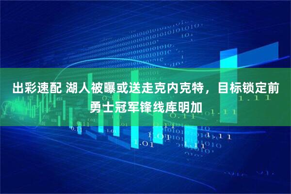 出彩速配 湖人被曝或送走克内克特，目标锁定前勇士冠军锋线库明加