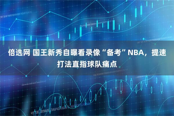 倍选网 国王新秀自曝看录像“备考”NBA，提速打法直指球队痛点