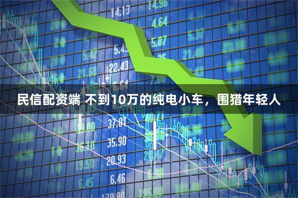 民信配资端 不到10万的纯电小车，围猎年轻人